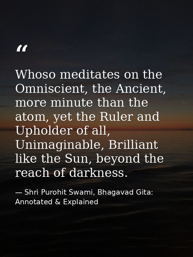 Whoso meditates on the Omniscient, the Ancient, more minute than the atom, yet the Ruler and Upholder of all, Unimaginab — Shri Purohit Swami, Bhagavad Gita: Annotated & Explained