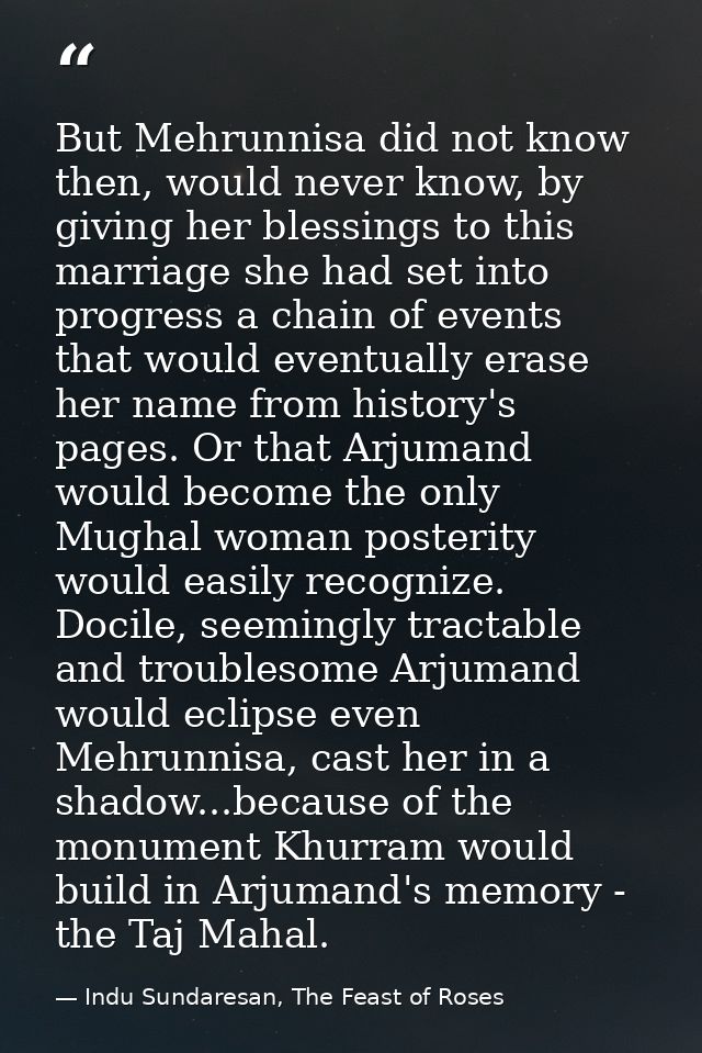 But Mehrunnisa did not know then, would never know, by giving her blessings to this marriage she had set into progress a — Indu Sundaresan, The Feast of Roses