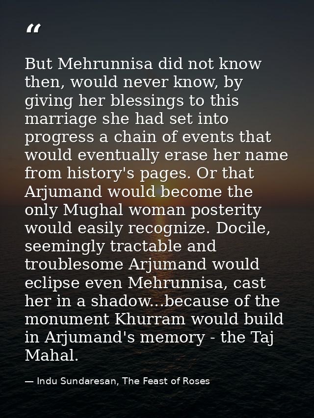 But Mehrunnisa did not know then, would never know, by giving her blessings to this marriage she had set into progress a — Indu Sundaresan, The Feast of Roses