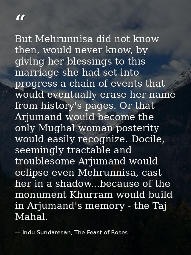 But Mehrunnisa did not know then, would never know, by giving her blessings to this marriage she had set into progress a — Indu Sundaresan, The Feast of Roses