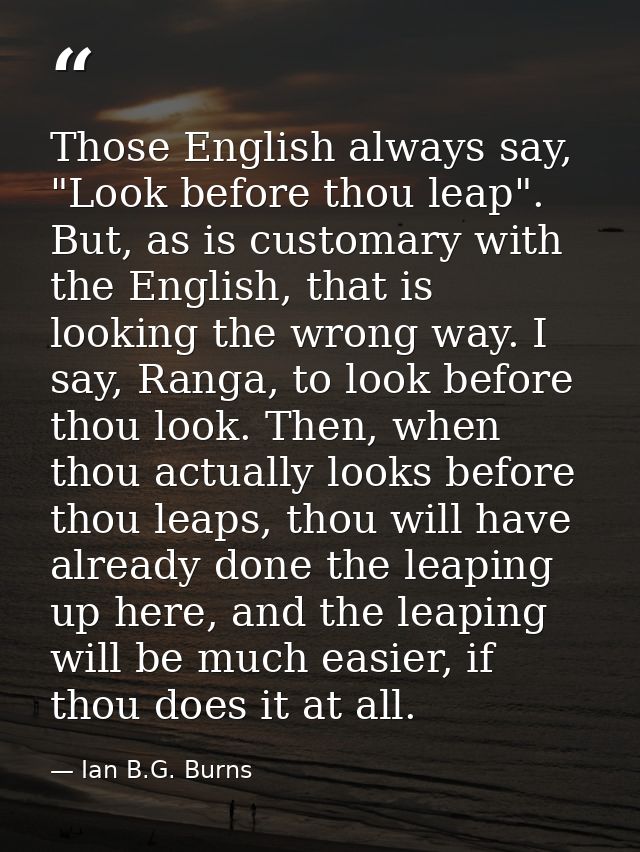 Those English always say, "Look before thou leap". But, as is customary with the English, that is looking the wrong way. — Ian B.G. Burns