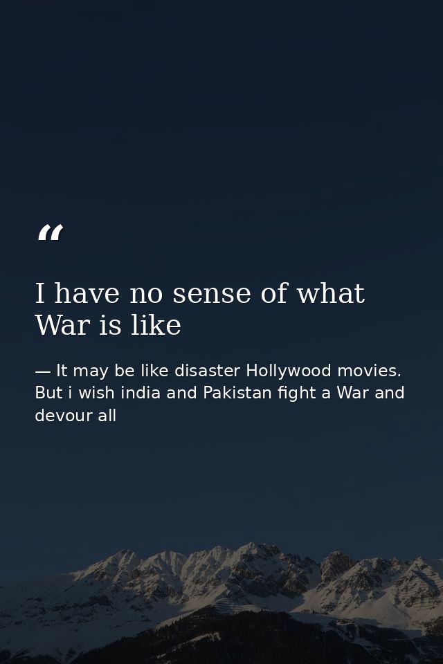 I have no sense of what War is like — It may be like disaster Hollywood movies. But i wish india and Pakistan fight a War and devour all
