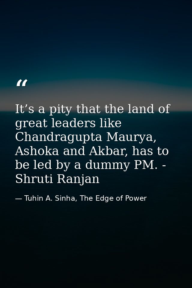 It’s a pity that the land of great leaders like Chandragupta Maurya, Ashoka and Akbar, has to be led by a dummy PM. - Sh — Tuhin A. Sinha, The Edge of Power