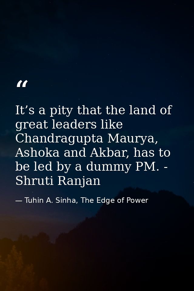 It’s a pity that the land of great leaders like Chandragupta Maurya, Ashoka and Akbar, has to be led by a dummy PM. - Sh — Tuhin A. Sinha, The Edge of Power