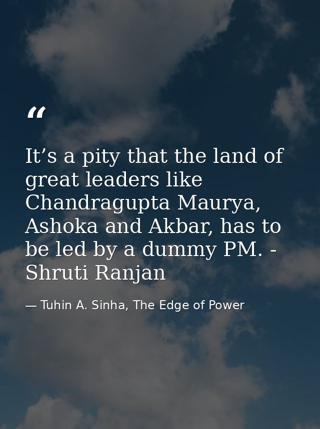 It’s a pity that the land of great leaders like Chandragupta Maurya, Ashoka and Akbar, has to be led by a dummy PM. - Sh — Tuhin A. Sinha, The Edge of Power