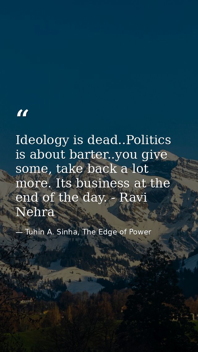 Ideology is dead..Politics is about barter..you give some, take back a lot more. Its business at the end of the day. - R — Tuhin A. Sinha, The Edge of Power