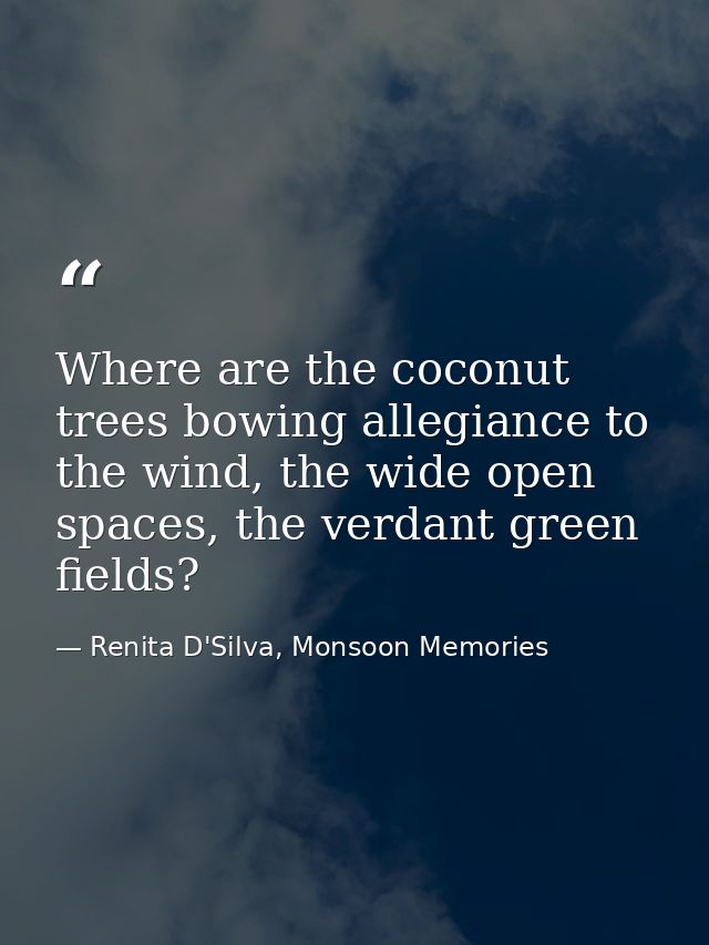 Where are the coconut trees bowing allegiance to the wind, the wide open spaces, the verdant green fields? — Renita D'Silva, Monsoon Memories