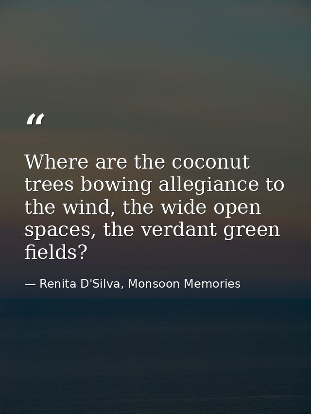 Where are the coconut trees bowing allegiance to the wind, the wide open spaces, the verdant green fields? — Renita D'Silva, Monsoon Memories