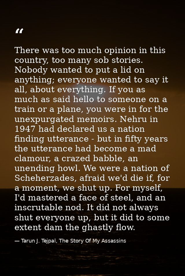 There was too much opinion in this country, too many sob stories. Nobody wanted to put a lid on anything; everyone wante — Tarun J. Tejpal, The Story Of My Assassins