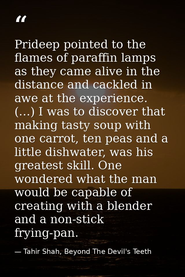 Prideep pointed to the flames of paraffin lamps as they came alive in the distance and cackled in awe at the experience. — Tahir Shah, Beyond The Devil's Teeth