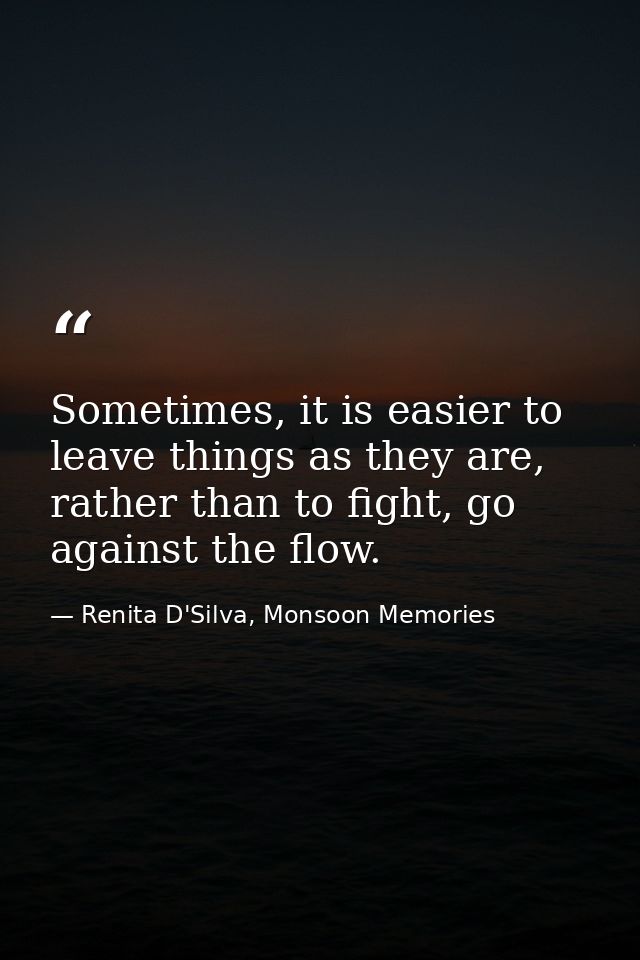 Sometimes, it is easier to leave things as they are, rather than to fight, go against the flow. — Renita D'Silva, Monsoon Memories