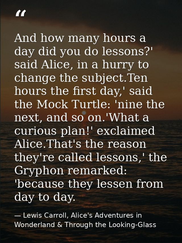 And how many hours a day did you do lessons?' said Alice, in a hurry to change the subject.Ten hours the first day,' sai — Lewis Carroll, Alice's Adventures in Wonderland & Through the Looking-Glass