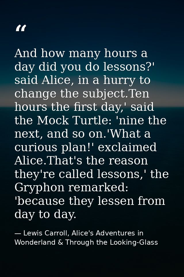 And how many hours a day did you do lessons?' said Alice, in a hurry to change the subject.Ten hours the first day,' sai — Lewis Carroll, Alice's Adventures in Wonderland & Through the Looking-Glass