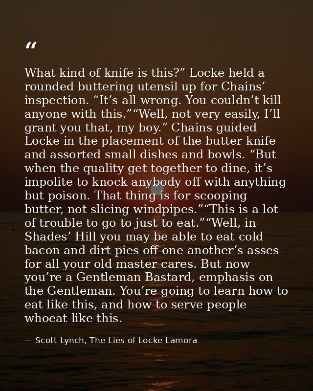 What kind of knife is this?” Locke held a rounded buttering utensil up for Chains’ inspection. “It’s all wrong. You coul — Scott Lynch, The Lies of Locke Lamora