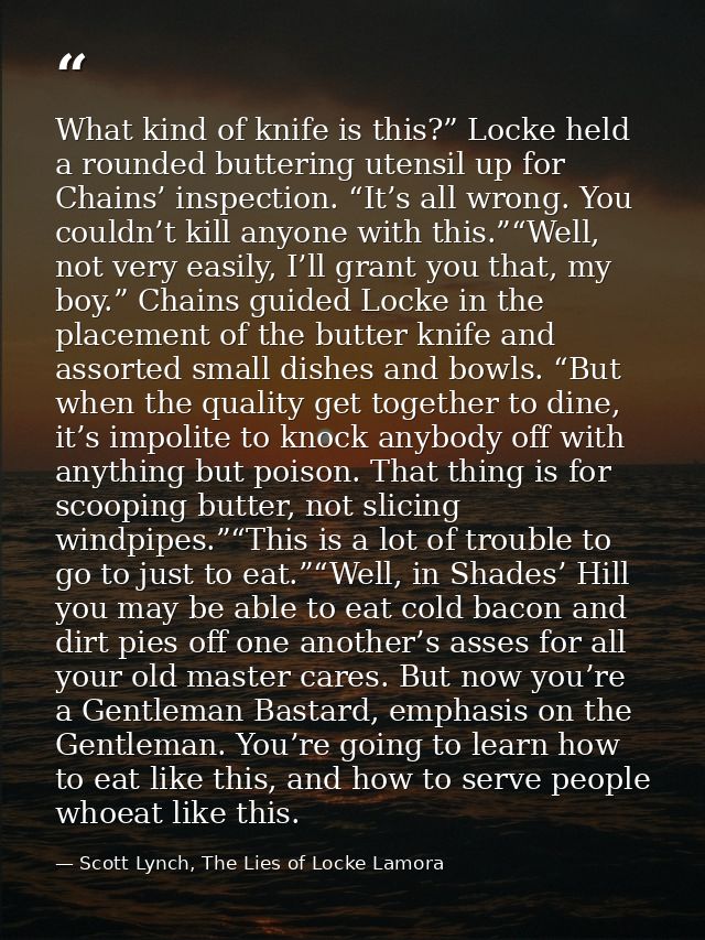 What kind of knife is this?” Locke held a rounded buttering utensil up for Chains’ inspection. “It’s all wrong. You coul — Scott Lynch, The Lies of Locke Lamora