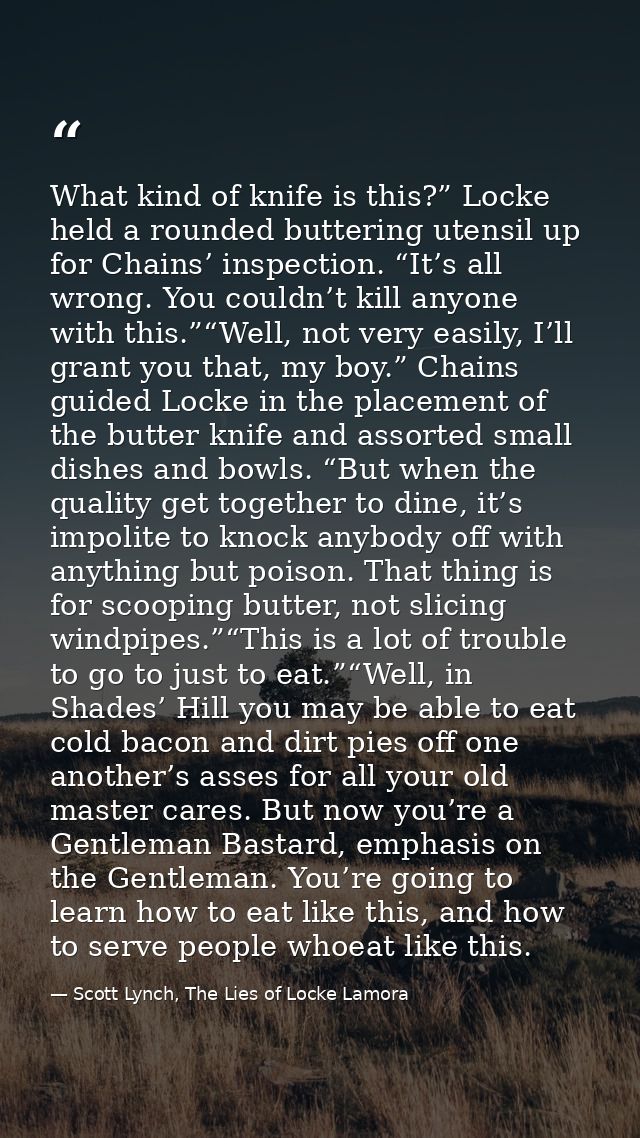 What kind of knife is this?” Locke held a rounded buttering utensil up for Chains’ inspection. “It’s all wrong. You coul — Scott Lynch, The Lies of Locke Lamora