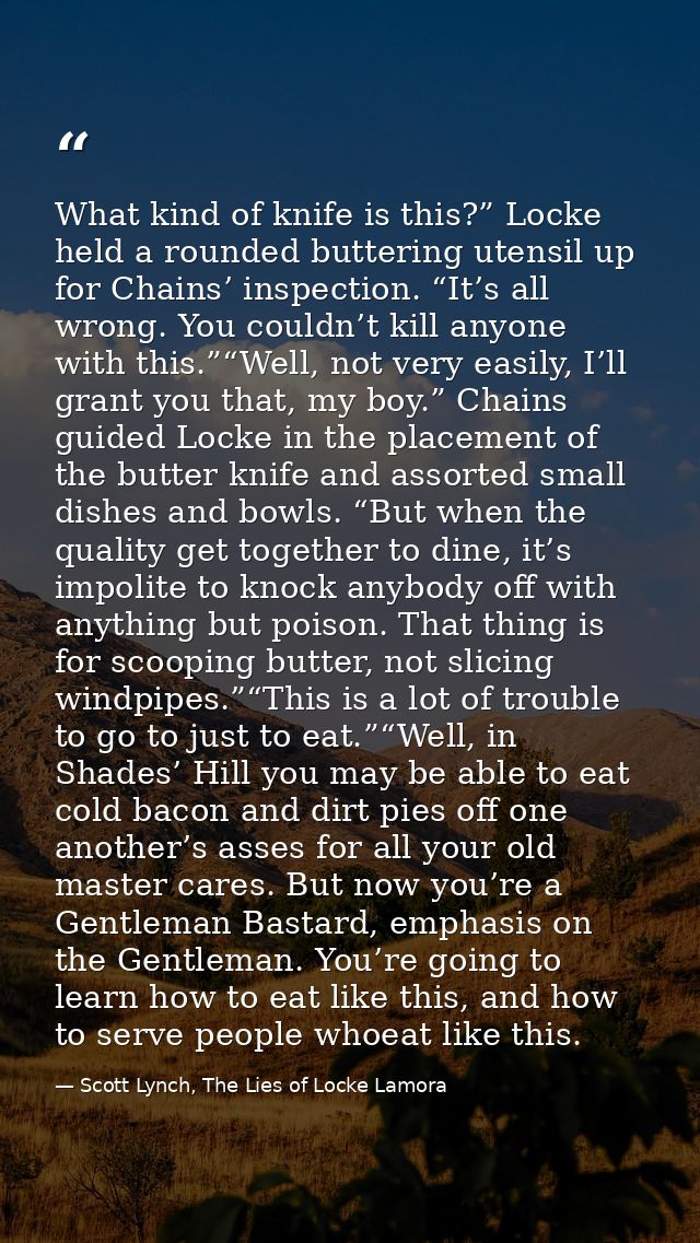 What kind of knife is this?” Locke held a rounded buttering utensil up for Chains’ inspection. “It’s all wrong. You coul — Scott Lynch, The Lies of Locke Lamora