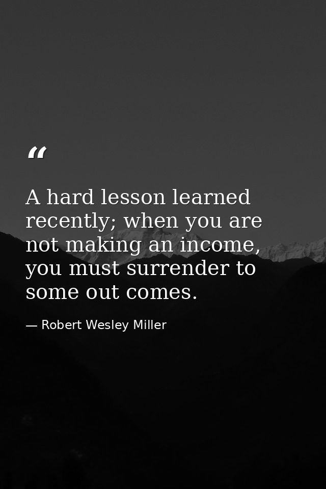 A hard lesson learned recently; when you are not making an income, you must surrender to some out comes. — Robert Wesley Miller