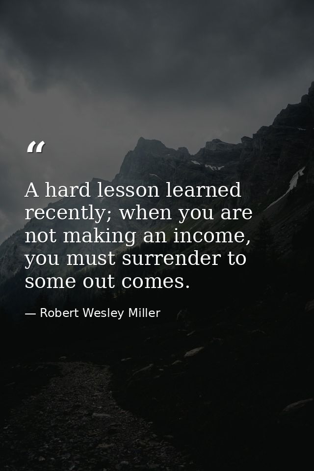 A hard lesson learned recently; when you are not making an income, you must surrender to some out comes. — Robert Wesley Miller