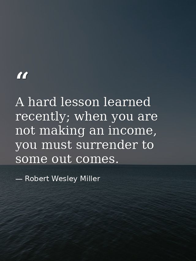 A hard lesson learned recently; when you are not making an income, you must surrender to some out comes. — Robert Wesley Miller