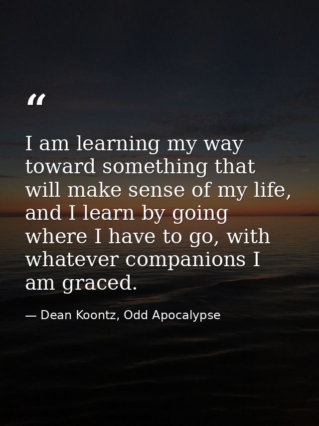 I am learning my way toward something that will make sense of my life, and I learn by going where I have to go, with wha — Dean Koontz, Odd Apocalypse
