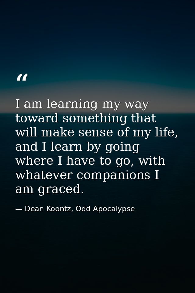 I am learning my way toward something that will make sense of my life, and I learn by going where I have to go, with wha — Dean Koontz, Odd Apocalypse