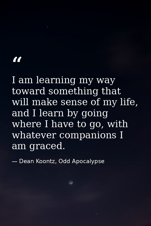 I am learning my way toward something that will make sense of my life, and I learn by going where I have to go, with wha — Dean Koontz, Odd Apocalypse
