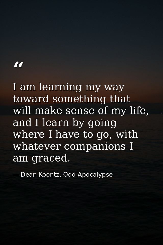 I am learning my way toward something that will make sense of my life, and I learn by going where I have to go, with wha — Dean Koontz, Odd Apocalypse
