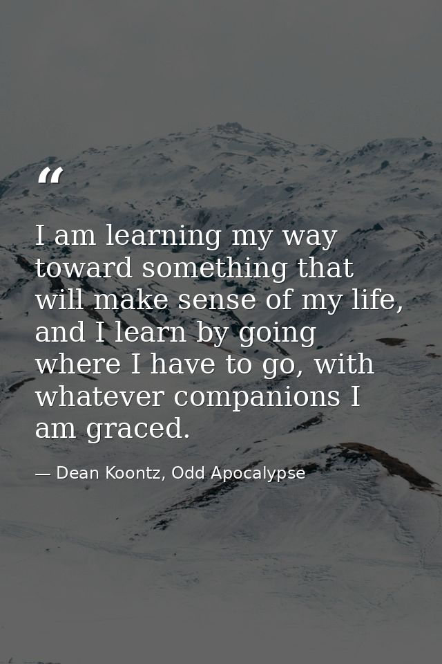 I am learning my way toward something that will make sense of my life, and I learn by going where I have to go, with wha — Dean Koontz, Odd Apocalypse