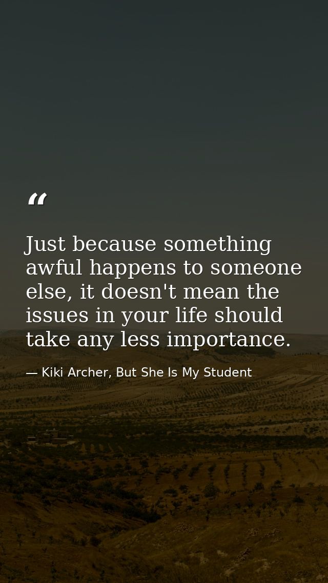 Just because something awful happens to someone else, it doesn't mean the issues in your life should take any less impor — Kiki Archer, But She Is My Student