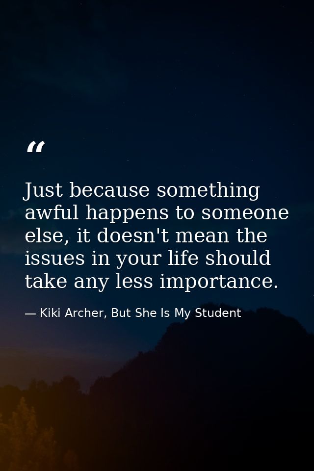 Just because something awful happens to someone else, it doesn't mean the issues in your life should take any less impor — Kiki Archer, But She Is My Student