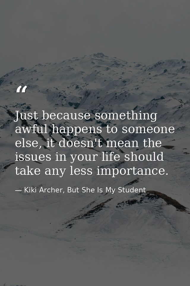 Just because something awful happens to someone else, it doesn't mean the issues in your life should take any less impor — Kiki Archer, But She Is My Student