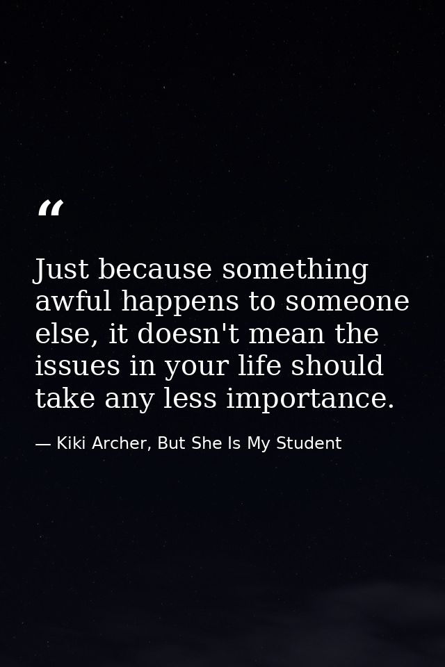 Just because something awful happens to someone else, it doesn't mean the issues in your life should take any less impor — Kiki Archer, But She Is My Student