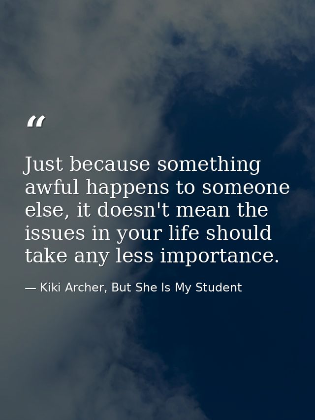 Just because something awful happens to someone else, it doesn't mean the issues in your life should take any less impor — Kiki Archer, But She Is My Student