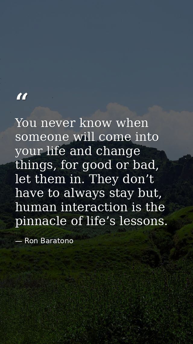 You never know when someone will come into your life and change things, for good or bad, let them in. They don’t have to — Ron Baratono