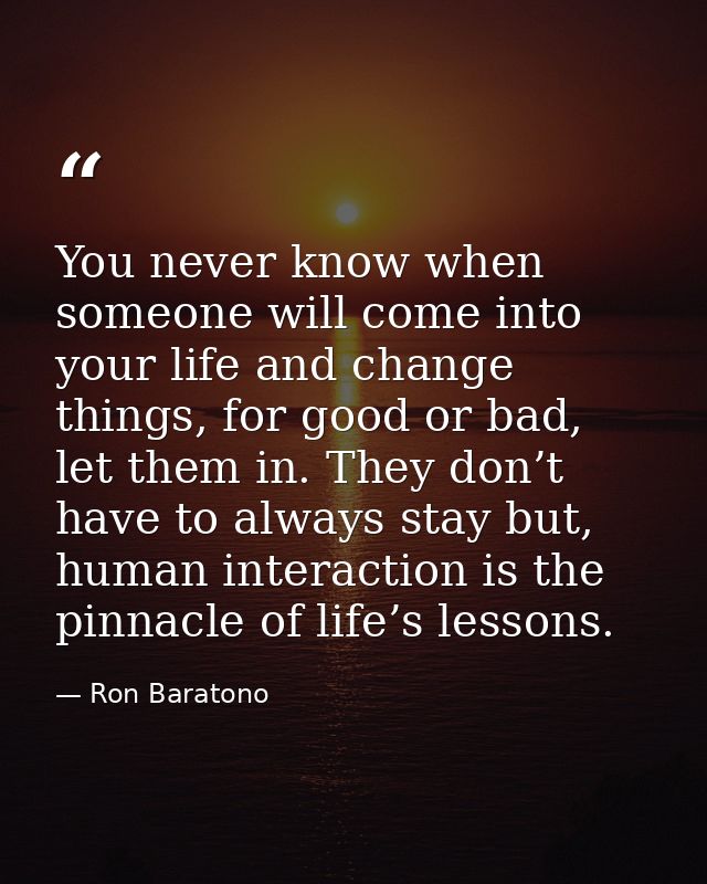 You never know when someone will come into your life and change things, for good or bad, let them in. They don’t have to — Ron Baratono