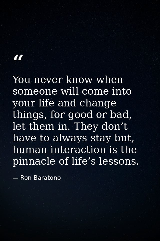You never know when someone will come into your life and change things, for good or bad, let them in. They don’t have to — Ron Baratono