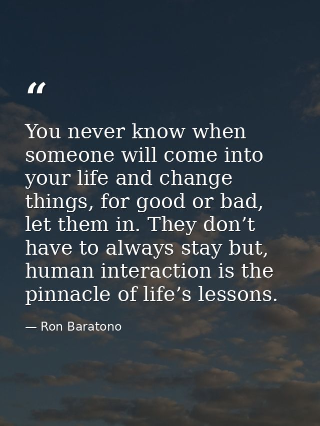 You never know when someone will come into your life and change things, for good or bad, let them in. They don’t have to — Ron Baratono