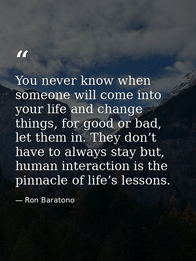 You never know when someone will come into your life and change things, for good or bad, let them in. They don’t have to — Ron Baratono