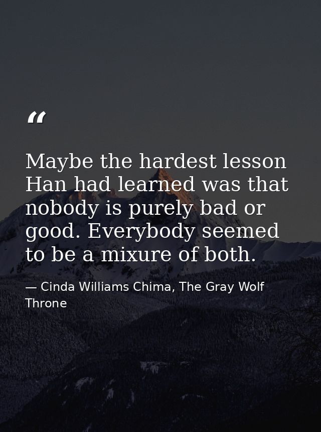 Maybe the hardest lesson Han had learned was that nobody is purely bad or good. Everybody seemed to be a mixure of both. — Cinda Williams Chima, The Gray Wolf Throne