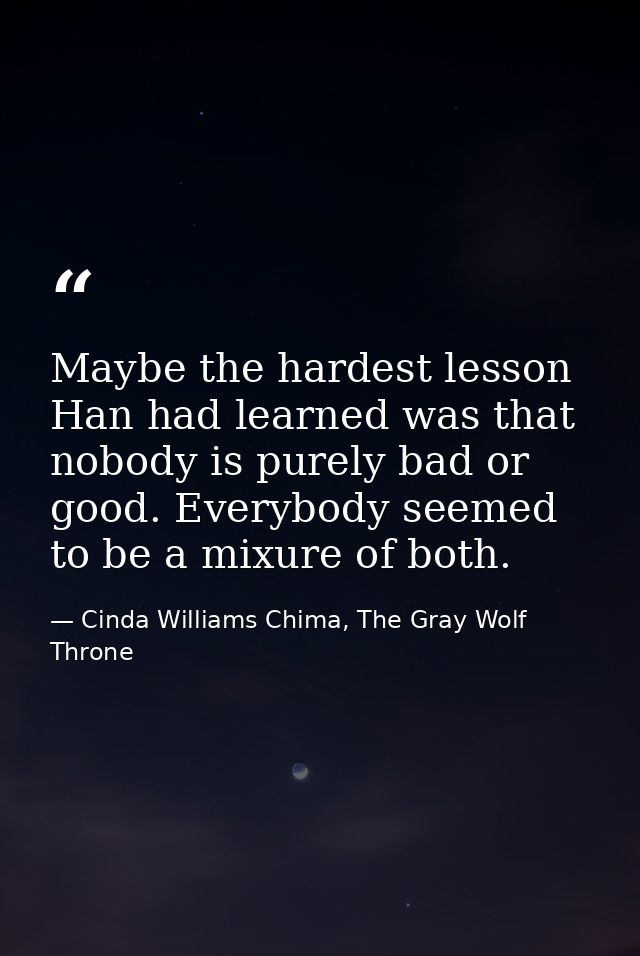 Maybe the hardest lesson Han had learned was that nobody is purely bad or good. Everybody seemed to be a mixure of both. — Cinda Williams Chima, The Gray Wolf Throne