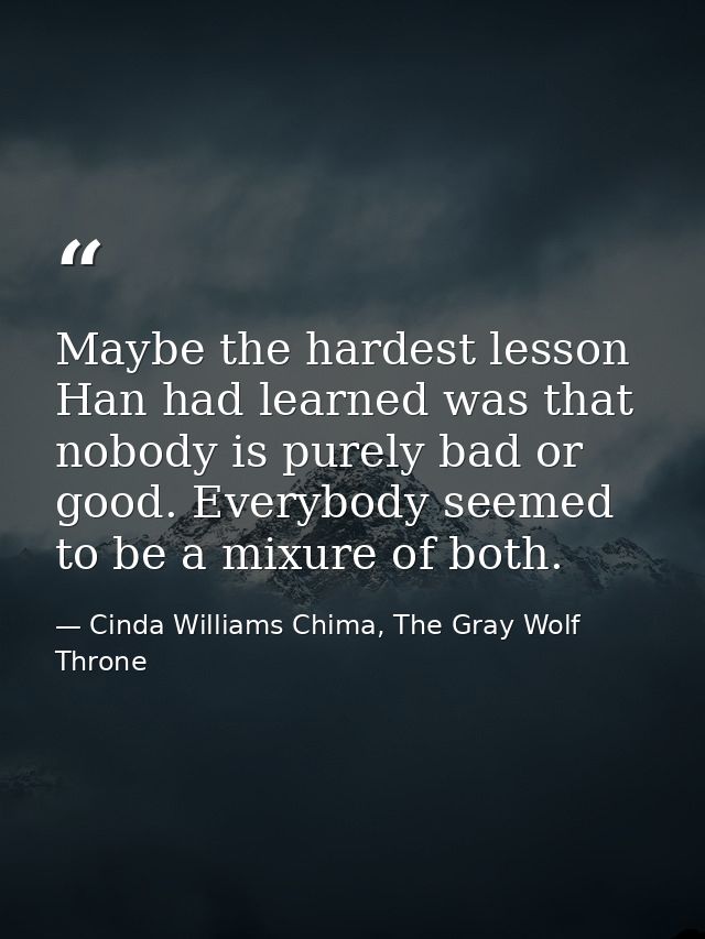 Maybe the hardest lesson Han had learned was that nobody is purely bad or good. Everybody seemed to be a mixure of both. — Cinda Williams Chima, The Gray Wolf Throne