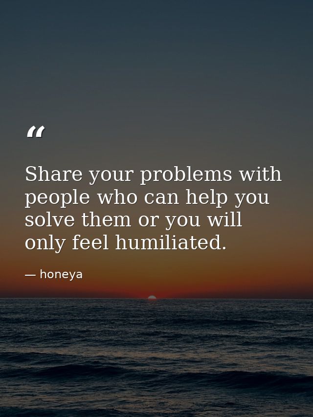 Share your problems with people who can help you solve them or you will only feel humiliated. — honeya