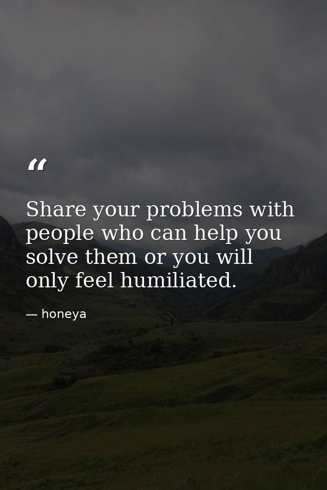 Share your problems with people who can help you solve them or you will only feel humiliated. — honeya