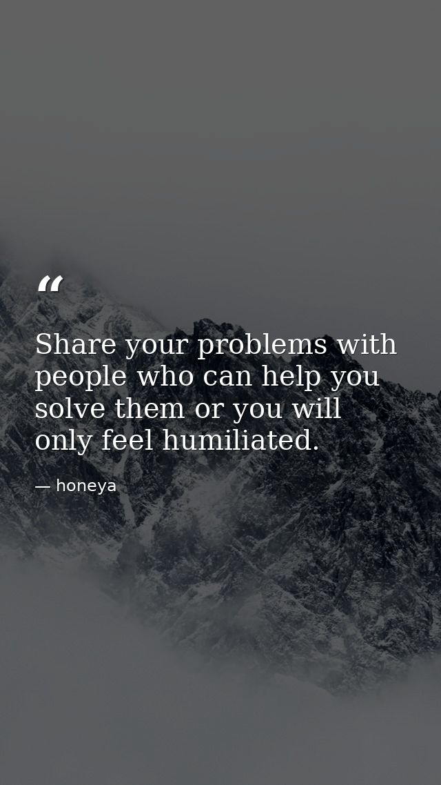 Share your problems with people who can help you solve them or you will only feel humiliated. — honeya