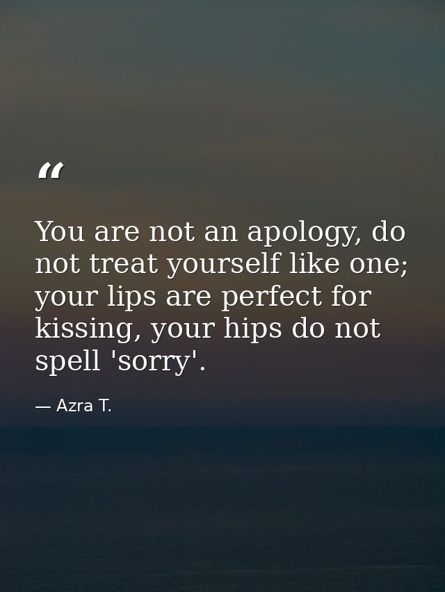 You are not an apology, do not treat yourself like one; your lips are perfect for kissing, your hips do not spell 'sorry — Azra T.