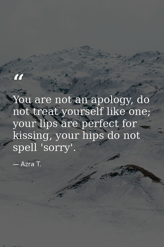 You are not an apology, do not treat yourself like one; your lips are perfect for kissing, your hips do not spell 'sorry — Azra T.