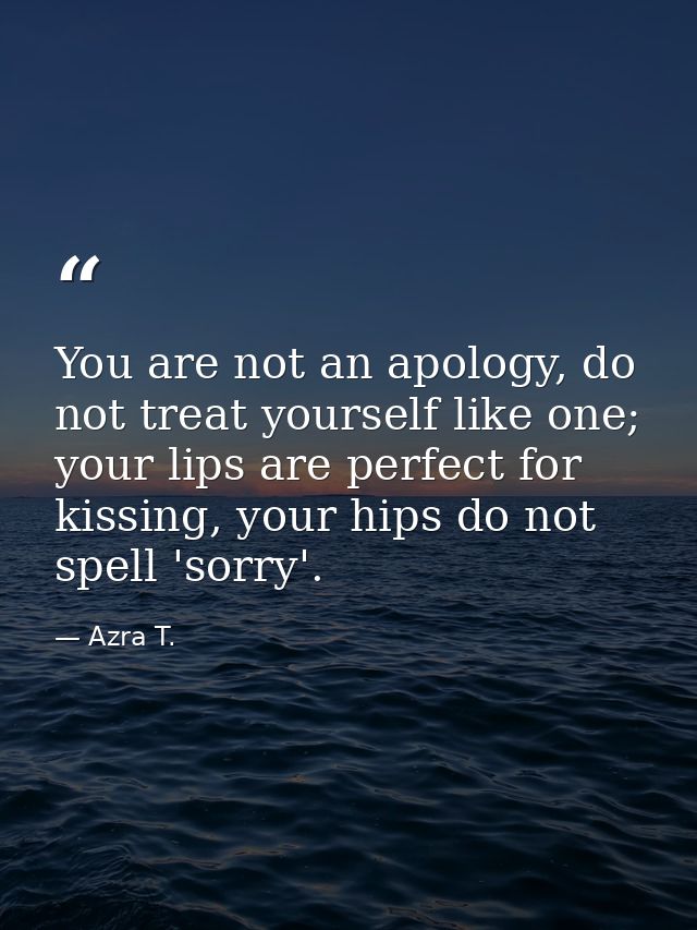 You are not an apology, do not treat yourself like one; your lips are perfect for kissing, your hips do not spell 'sorry — Azra T.