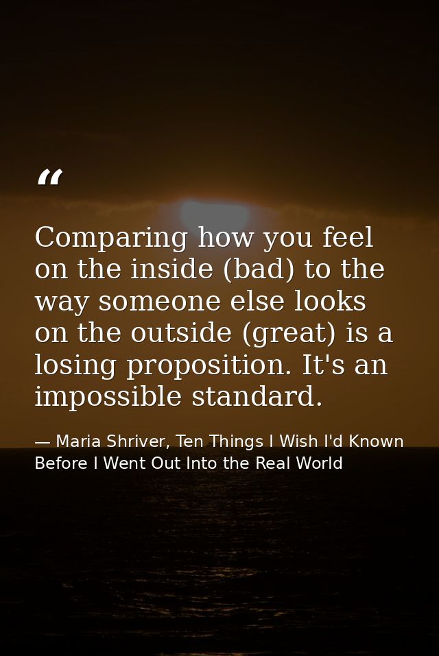 Comparing how you feel on the inside (bad) to the way someone else looks on the outside (great) is a losing proposition. — Maria Shriver, Ten Things I Wish I'd Known Before I Went Out Into the Real World