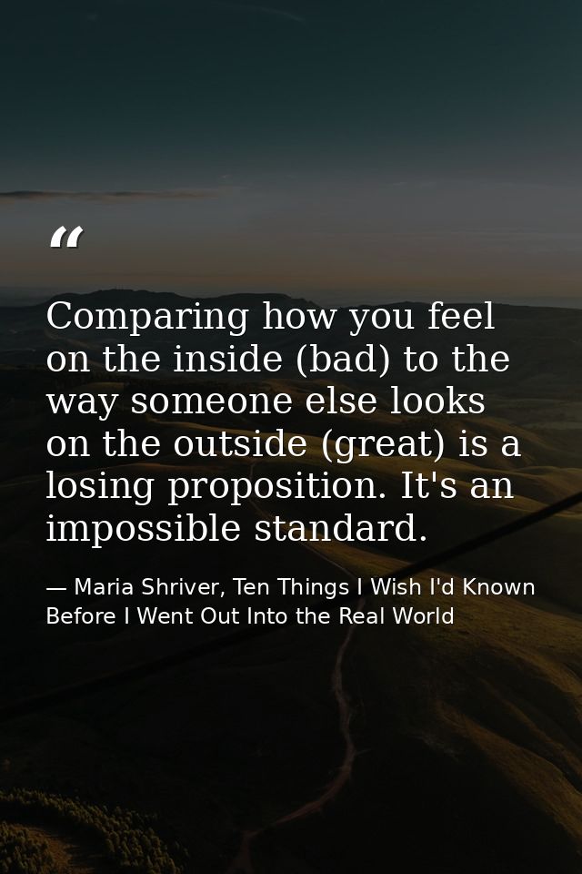Comparing how you feel on the inside (bad) to the way someone else looks on the outside (great) is a losing proposition. — Maria Shriver, Ten Things I Wish I'd Known Before I Went Out Into the Real World